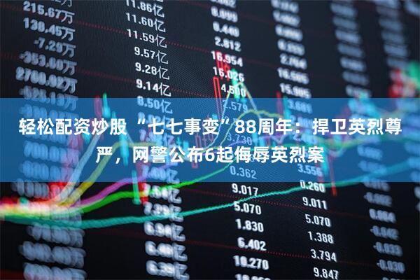 轻松配资炒股 “七七事变”88周年：捍卫英烈尊严，网警公布6起侮辱英烈案