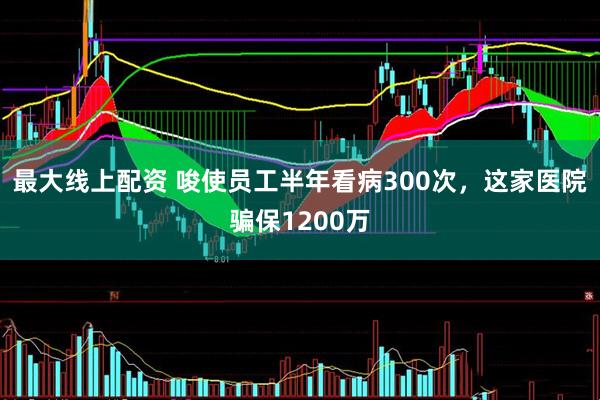 最大线上配资 唆使员工半年看病300次，这家医院骗保1200万