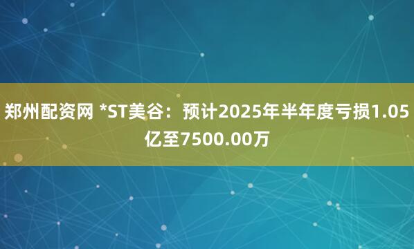 郑州配资网 *ST美谷：预计2025年半年度亏损1.05亿至7500.00万