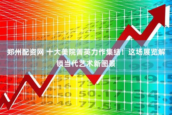 郑州配资网 十大美院菁英力作集结！这场展览解锁当代艺术新图景