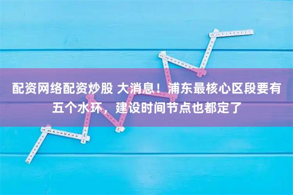 配资网络配资炒股 大消息！浦东最核心区段要有五个水环，建设时间节点也都定了