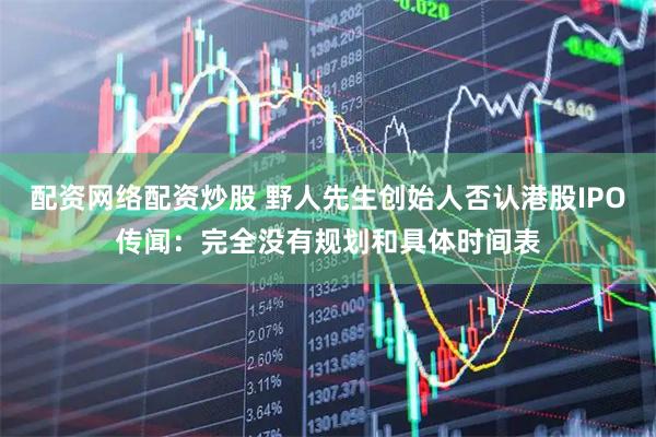 配资网络配资炒股 野人先生创始人否认港股IPO传闻：完全没有规划和具体时间表