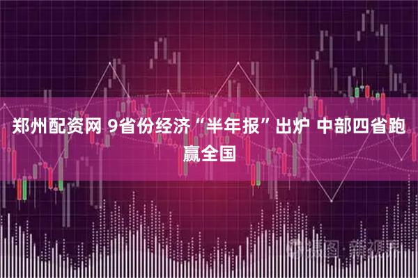 郑州配资网 9省份经济“半年报”出炉 中部四省跑赢全国